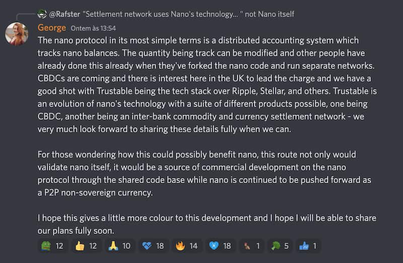 George:
"The nano protocol in its most simple terms is a distributed accounting system which tracks nano balances. The quantity being track can be modified and other people have already done this already when they've forked the nano code and run separate networks. CBDCs are coming and there is interest here in the UK to lead the charge and we have a good shot with Trustable being the tech stack over Ripple, Stellar, and others. Trustable is an evolution of nano's technology with a suite of different products possible, one being CBDC, another being an inter-bank commodity and currency settlement network - we very much look forward to sharing these details fully when we can.  For those wondering how this could possibly benefit nano, this route not only would validate nano itself, it would be a source of commercial development on the nano protocol through the shared code base while nano is continued to be pushed forward as a P2P non-sovereign currency.  I hope this gives a little more colour to this development and I hope I will be able to share our plans fully soon."