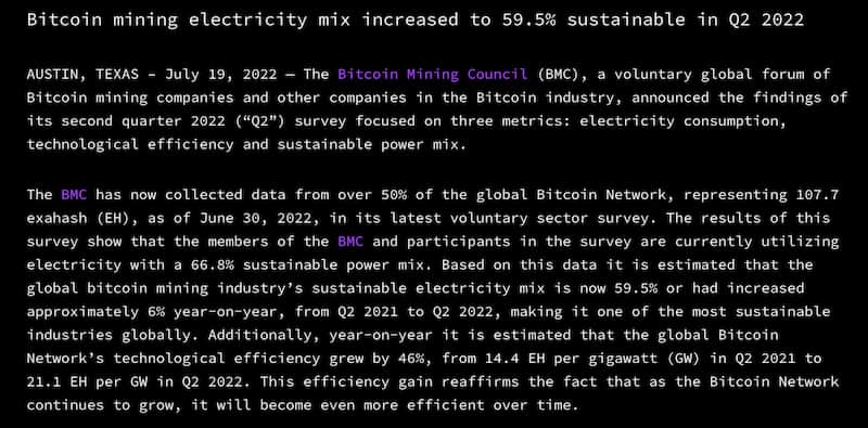 AUSTIN, TEXAS – July 19, 2022 — The Bitcoin Mining Council (BMC), a voluntary global forum of Bitcoin mining companies and other companies in the Bitcoin industry, announced the findings of its second quarter 2022 (“Q2”) survey focused on three metrics: electricity consumption, technological efficiency and sustainable power mix. 

The BMC has now collected data from over 50% of the global Bitcoin Network, representing 107.7 exahash (EH), as of June 30, 2022, in its latest voluntary sector survey. The results of this survey show that the members of the BMC and participants in the survey are currently utilizing electricity with a 66.8% sustainable power mix. Based on this data it is estimated that the global bitcoin mining industry’s sustainable electricity mix is now 59.5% or had increased approximately 6% year-on-year, from Q2 2021 to Q2 2022, making it one of the most sustainable industries globally. Additionally, year-on-year it is estimated that the global Bitcoin Network’s technological efficiency grew by 46%, from 14.4 EH per gigawatt (GW) in Q2 2021 to 21.1 EH per GW in Q2 2022. This efficiency gain reaffirms the fact that as the Bitcoin Network continues to grow, it will become even more efficient over time.